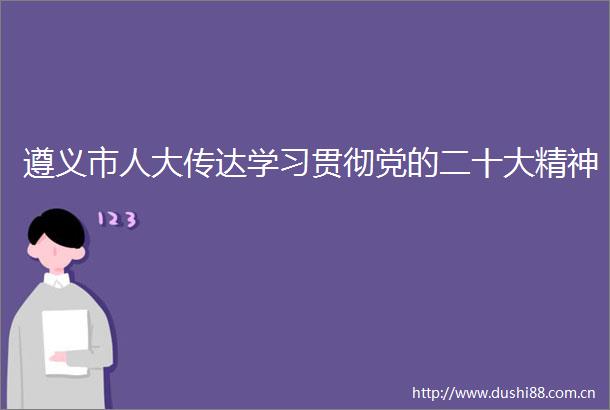 遵义市人大传达学习贯彻党的二十大精神