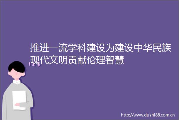 推进一流学科建设为建设中华民族现代文明贡献伦理智慧