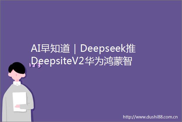 AI早知道｜Deepseek推DeepsiteV2华为鸿蒙智能体发布