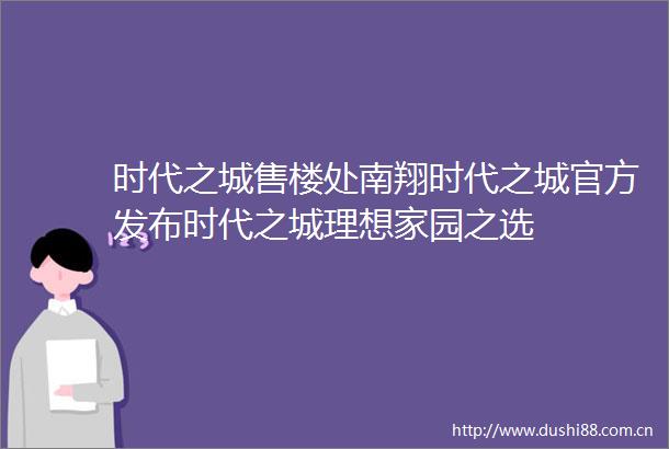 时代之城售楼处南翔时代之城官方发布时代之城理想家园之选