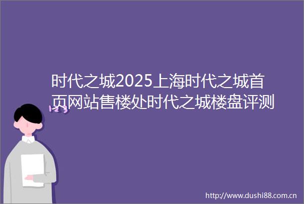 时代之城2025上海时代之城首页网站售楼处时代之城楼盘评测