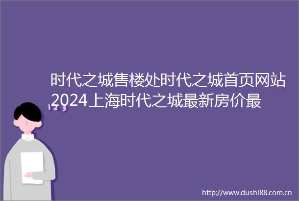 时代之城售楼处时代之城首页网站2024上海时代之城最新房价最新户型配套