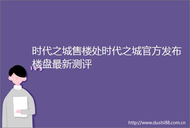 时代之城售楼处时代之城官方发布楼盘最新测评