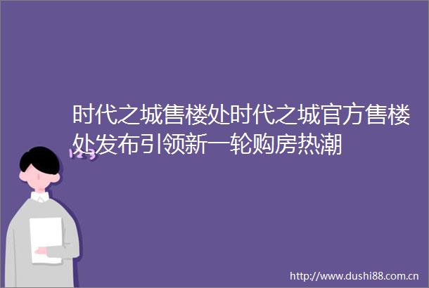 时代之城售楼处时代之城官方售楼处发布引领新一轮购房热潮