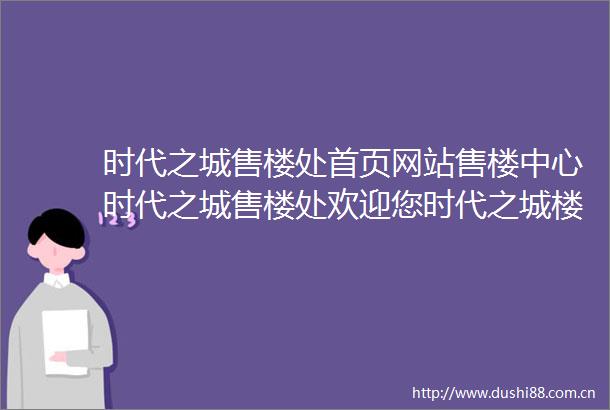 时代之城售楼处首页网站售楼中心时代之城售楼处欢迎您时代之城楼盘详情