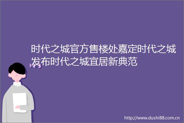 时代之城官方售楼处嘉定时代之城发布时代之城宜居新典范