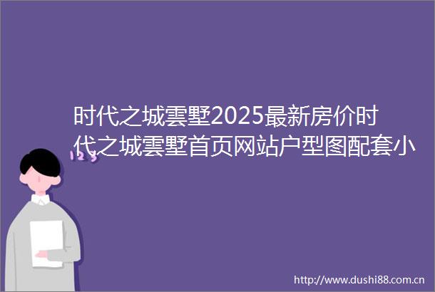 时代之城雲墅2025最新房价时代之城雲墅首页网站户型图配套小区环境