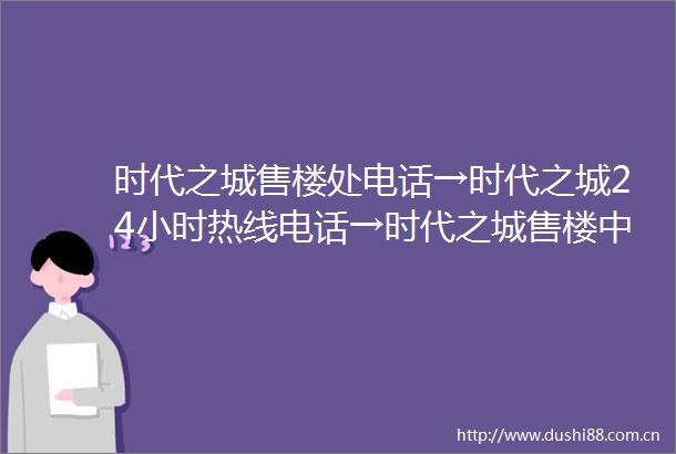 时代之城售楼处电话→时代之城24小时热线电话→时代之城售楼中心首页网站2024最新发布