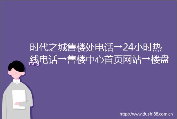 时代之城售楼处电话→24小时热线电话→售楼中心首页网站→楼盘百科详情