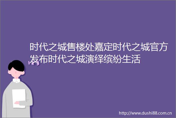时代之城售楼处嘉定时代之城官方发布时代之城演绎缤纷生活