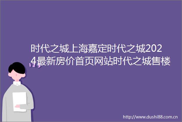时代之城上海嘉定时代之城2024最新房价首页网站时代之城售楼处户型配套