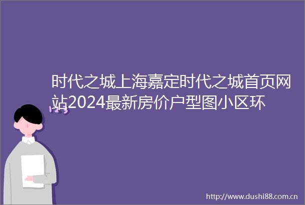 时代之城上海嘉定时代之城首页网站2024最新房价户型图小区环境配套
