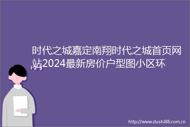 时代之城嘉定南翔时代之城首页网站2024最新房价户型图小区环境配套
