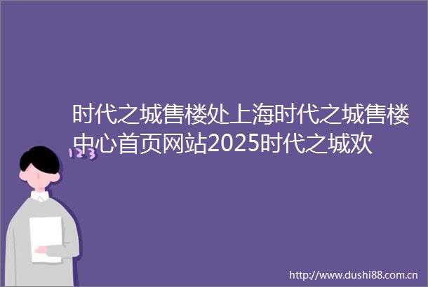 时代之城售楼处上海时代之城售楼中心首页网站2025时代之城欢迎您时代之城最新楼盘详情