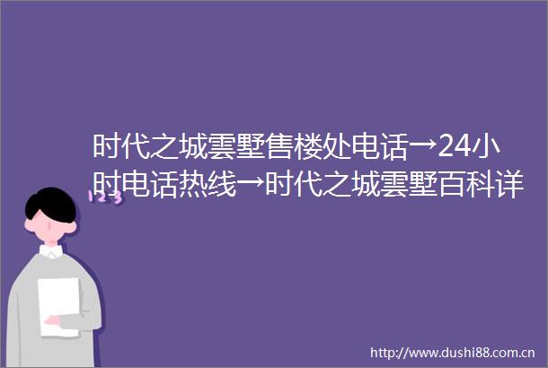 时代之城雲墅售楼处电话→24小时电话热线→时代之城雲墅百科详情→首页网站