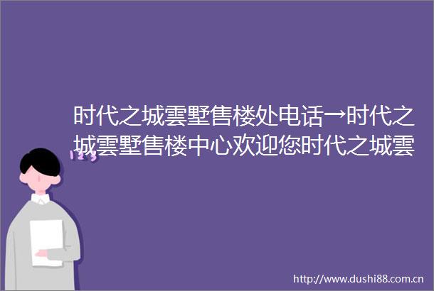 时代之城雲墅售楼处电话→时代之城雲墅售楼中心欢迎您时代之城雲墅价格户型开发商楼盘详情
