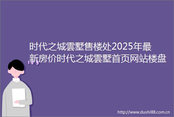 时代之城雲墅售楼处2025年最新房价时代之城雲墅首页网站楼盘详情户型配套