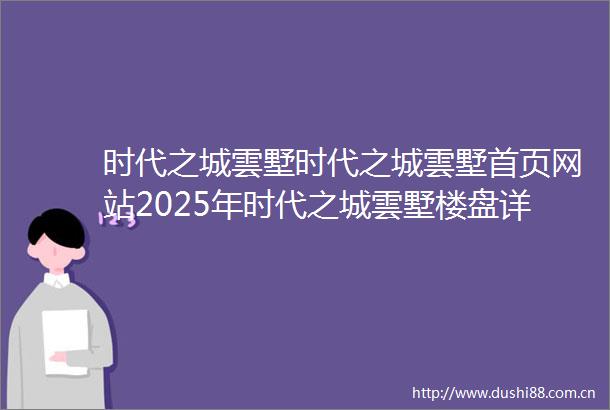 时代之城雲墅时代之城雲墅首页网站2025年时代之城雲墅楼盘详情时代之城雲墅售楼处欢迎您时代之城雲墅指定网站