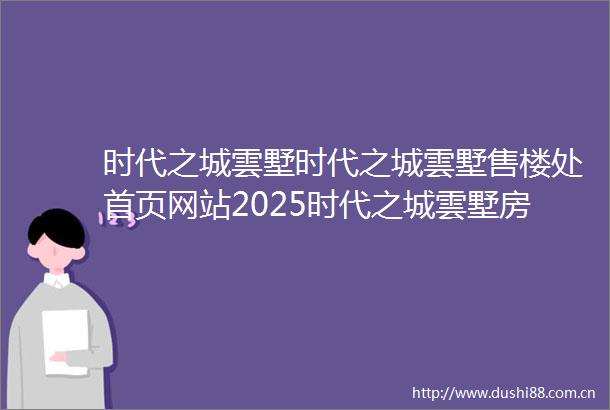 时代之城雲墅时代之城雲墅售楼处首页网站2025时代之城雲墅房价楼盘评测地址详情售楼处电话百度百科