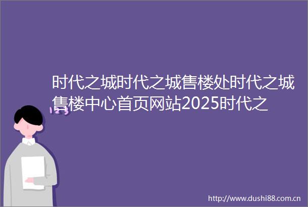 时代之城时代之城售楼处时代之城售楼中心首页网站2025时代之城欢迎您最新楼盘详情