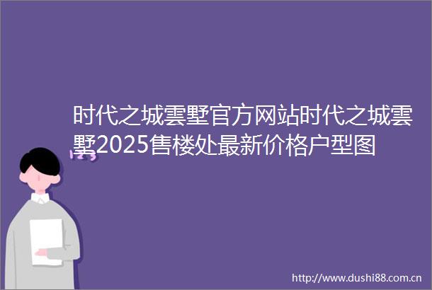 时代之城雲墅官方网站时代之城雲墅2025售楼处最新价格户型图楼盘配套小区环境