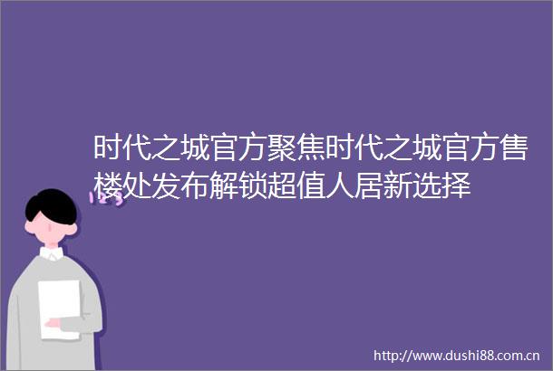 时代之城官方聚焦时代之城官方售楼处发布解锁超值人居新选择