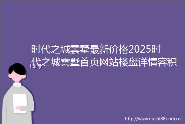 时代之城雲墅最新价格2025时代之城雲墅首页网站楼盘详情容积率户型配套