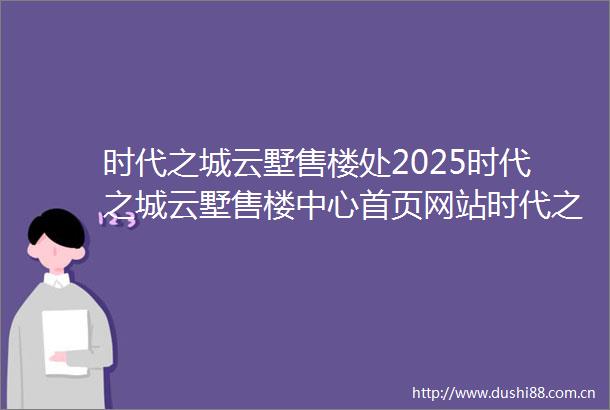 时代之城云墅售楼处2025时代之城云墅售楼中心首页网站时代之城云墅府样板间价格户型容积率