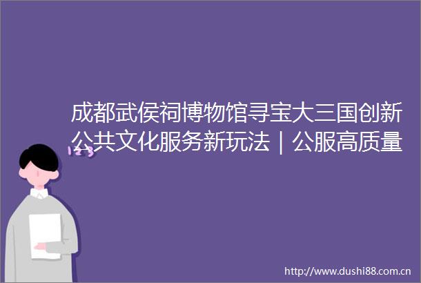 成都武侯祠博物馆寻宝大三国创新公共文化服务新玩法｜公服高质量发展四个一批展示