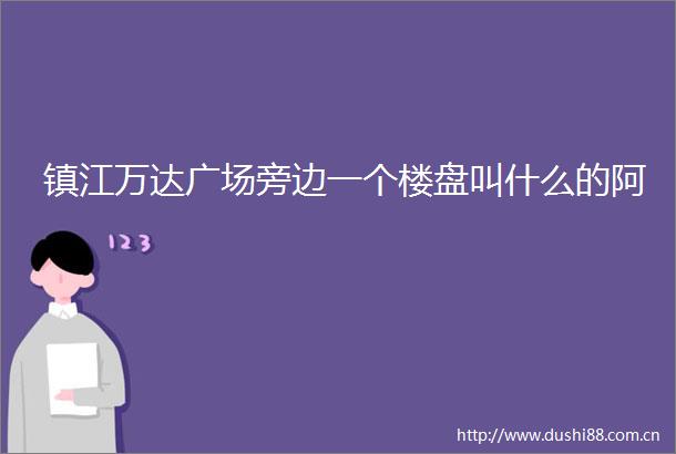 镇江万达广场旁边一个楼盘叫什么的阿