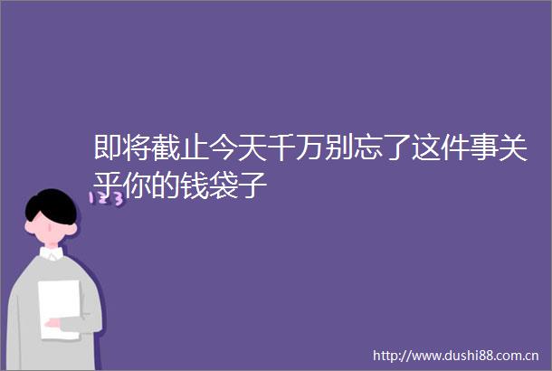即将截止今天千万别忘了这件事关乎你的钱袋子