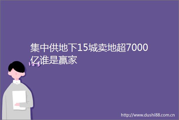 集中供地下15城卖地超7000亿谁是赢家