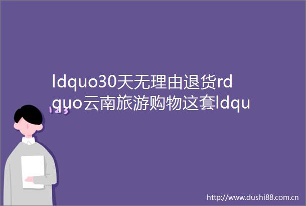 ldquo30天无理由退货rdquo云南旅游购物这套ldquo游客反杀机制rdquo是如何炼成的