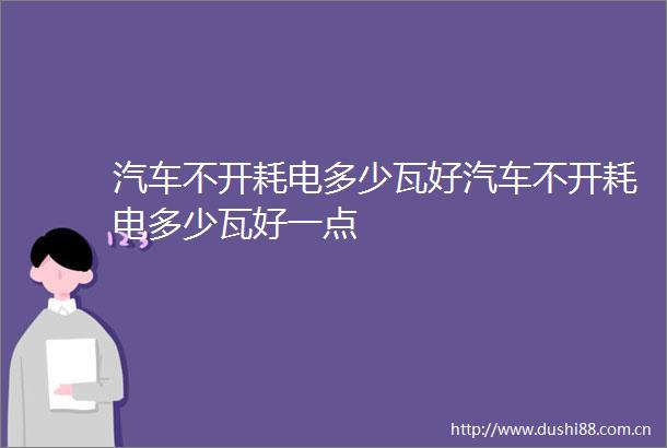 汽车不开耗电多少瓦好汽车不开耗电多少瓦好一点