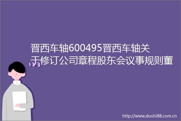 晋西车轴600495晋西车轴关于修订公司章程股东会议事规则董事会议事规则