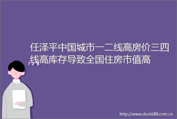 任泽平城市一二线高房价三四线高库存导致全国住房市值高