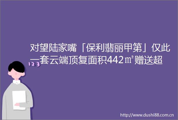 对望陆家嘴「保利翡丽甲第」仅此一套云端顶复面积442㎡赠送超大露台