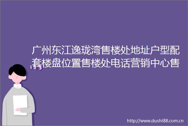 广州东江逸珑湾售楼处地址户型配套楼盘位置售楼处电话营销中心售楼电话