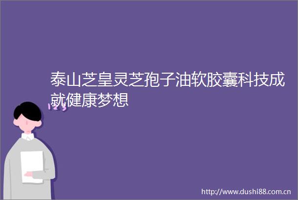 泰山芝皇灵芝孢子油软胶囊科技成就健康梦想