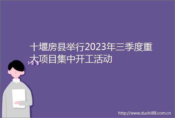 十堰房县举行2023年三季度重大项目集中开工活动