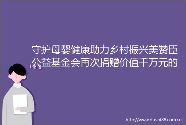 守护母婴健康助力乡村振兴美赞臣公益基金会再次捐赠价值千万元的爱心营养品
