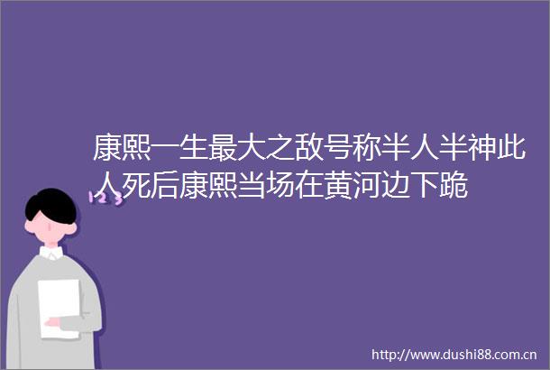 康熙一生最大之敌号称半人半神此人死后康熙当场在黄河边下跪
