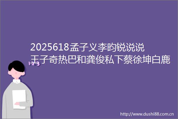 2025618孟子义李昀锐说说王子奇热巴和龚俊私下蔡徐坤白鹿娜然现在发展经纪人这个职位
