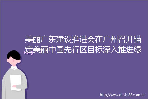 美丽广东建设推进会在广州召开锚定美丽先行区目标深入推进绿美广东生态建设全力打造人与自然和谐共生的现代化广东样板