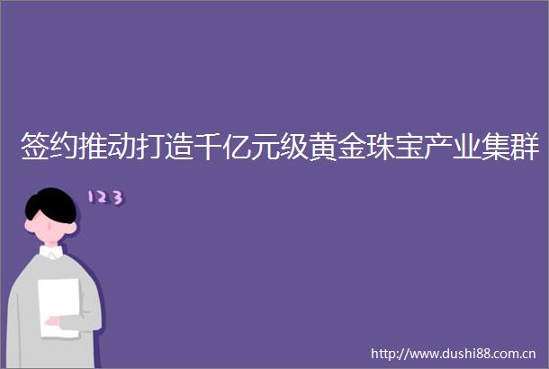 签约推动打造千亿元级黄金珠宝产业集群
