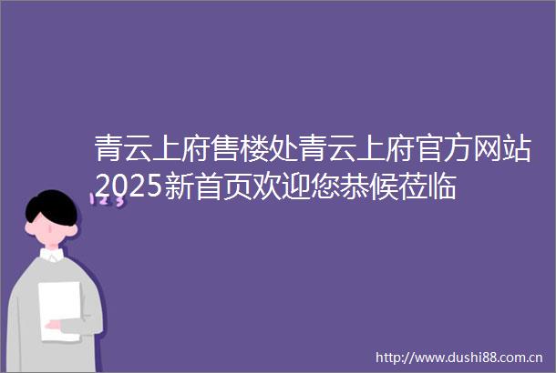 青云上府售楼处青云上府官方网站2025新首页欢迎您恭候莅临