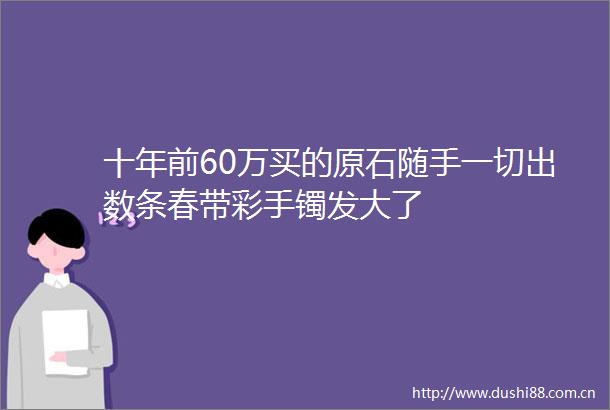 十年前60万买的原石随手一切出数条春带彩手镯发大了