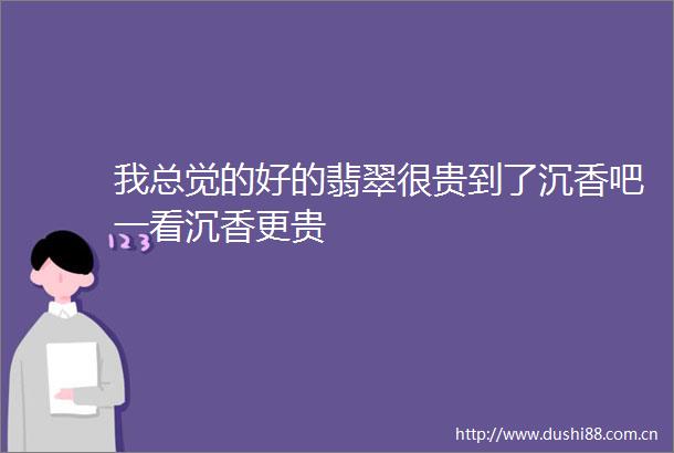 我总觉的好的翡翠很贵到了沉香吧一看沉香更贵