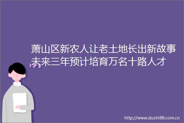 萧山区新农人让老土地长出新故事未来三年预计培育万名十路人才
