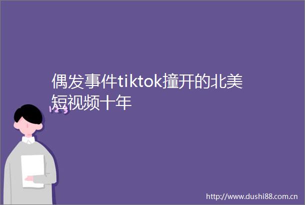 偶发tiktok撞开的北美短视频十年